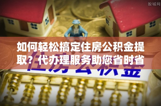 响水如何轻松搞定住房公积金提取？代办理服务助您省时省力