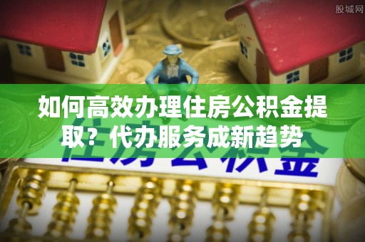 响水如何高效办理住房公积金提取？代办服务成新趋势