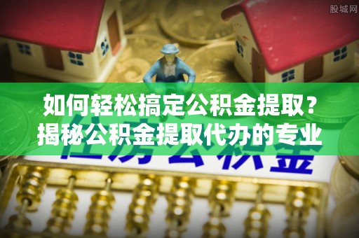 响水如何轻松搞定公积金提取？揭秘公积金提取代办的专业服务