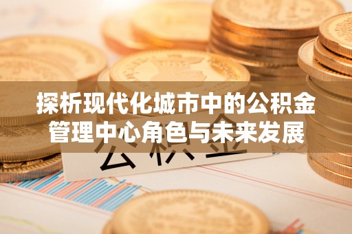 响水探析现代化城市中的公积金管理中心角色与未来发展